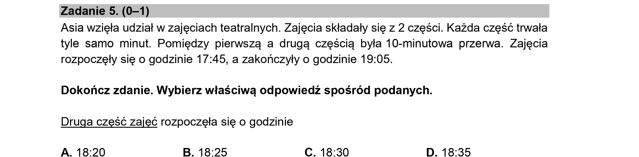 Zadanie 5. (0—1)
Asia wzięła udział w zajęciach teatralnych. Zajęcia składały się z 2 części. Każda część trwała
tyle samo minut. Pomiędzy pierwszą a drugą częścią była 10-minutowa przerwa. Zajęcia
rozpoczęły się o godzinie 17:45, a zakończyły o godzinie 19:05.
Dokończ zdanie. Wybierz właściwą odpowiedź spośród podanych.
Druga część zajęć rozpoczęła się o godzinie
A. 18:20 B. 18:25 C. 18:30 D. 18:35