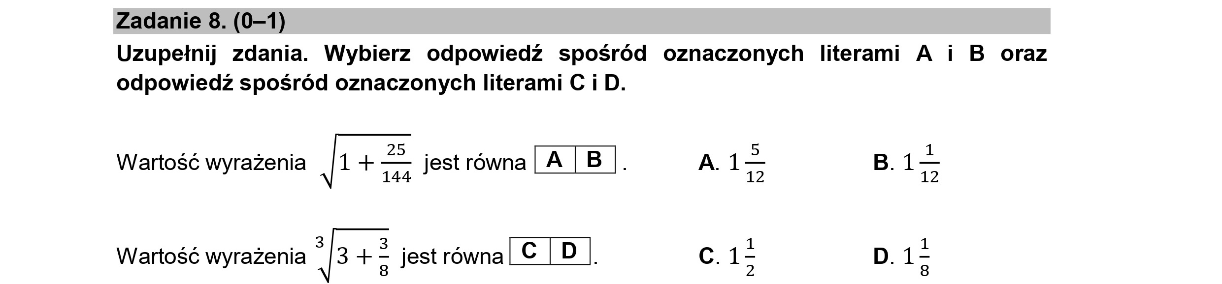 Zadanie 8. (0—1)
Uzupełnij zdania. Wybierz odpowiedź spośród oznaczonych literami A i B oraz
odpowiedź spośród oznaczonych literami C i D.
Wartość wyrażenia |1 + EJ jest równa | A | B |. A.1-- B.1—
4 144 12 12
Wartość wyrażenia -|3 +5 jest równaLC | D |. C. 1> D. 15