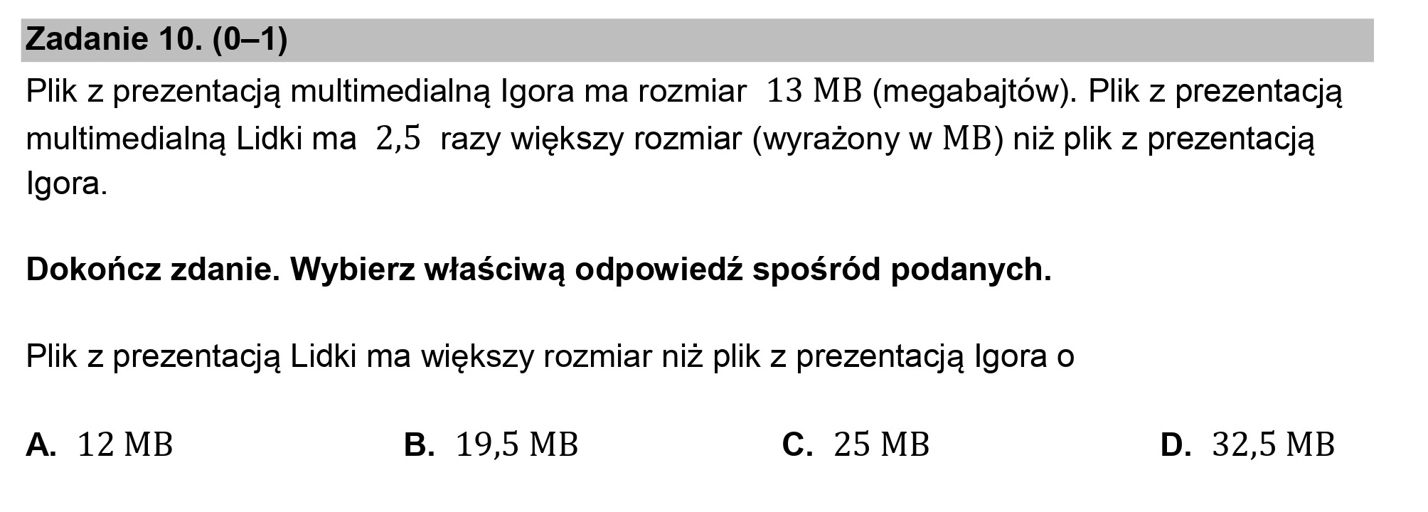 Zadanie 10. (0—1)

Plik z prezentacją multimedialną Igora ma rozmiar 13 MB (megabajtów). Plik z prezentacją
multimedialną Lidki ma 2,5 razy większy rozmiar (wyrażony w MB) niż plik z prezentacją
Igora.

Dokończ zdanie. Wybierz właściwą odpowiedź spośród podanych.

Plik z prezentacją Lidki ma większy rozmiar niż plik z prezentacją lgora o

A. 12 MB B. 19,5 MB C. 25 MB D. 32,5 MB
