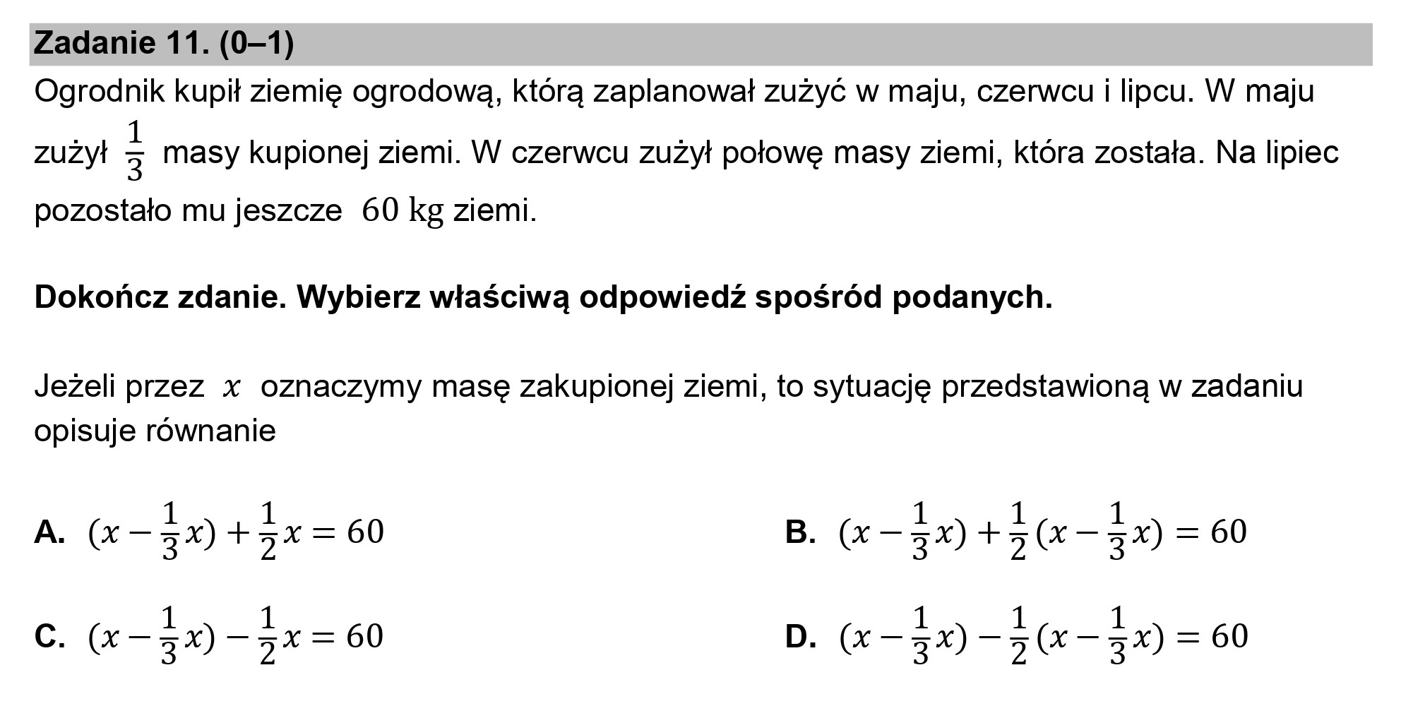 Zadanie 11. (0—1)
Ogrodnik kupił ziemię ogrodową, którą zaplanował zużyć w maju, czerwcu i lipcu. W maju

zużył 3 masy kupionej ziemi. W czerwcu zużył połowę masy ziemi, która została. Na lipiec

pozostało mu jeszcze 60 kg ziemi.
Dokończ zdanie. Wybierz właściwą odpowiedź spośród podanych.

Jeżeli przez x oznaczymy masę zakupionej ziemi, to sytuację przedstawioną w zadaniu
opisuje równanie

1 1 1 1 1
A. (X — zx) + 5x = 60 B. (X—3zx) +5(X—3zx) = 60

1 1 1 1 1
Cc. (X—zx) 5x = 60 D. (X—3x) -5(x—3zx) = 60
