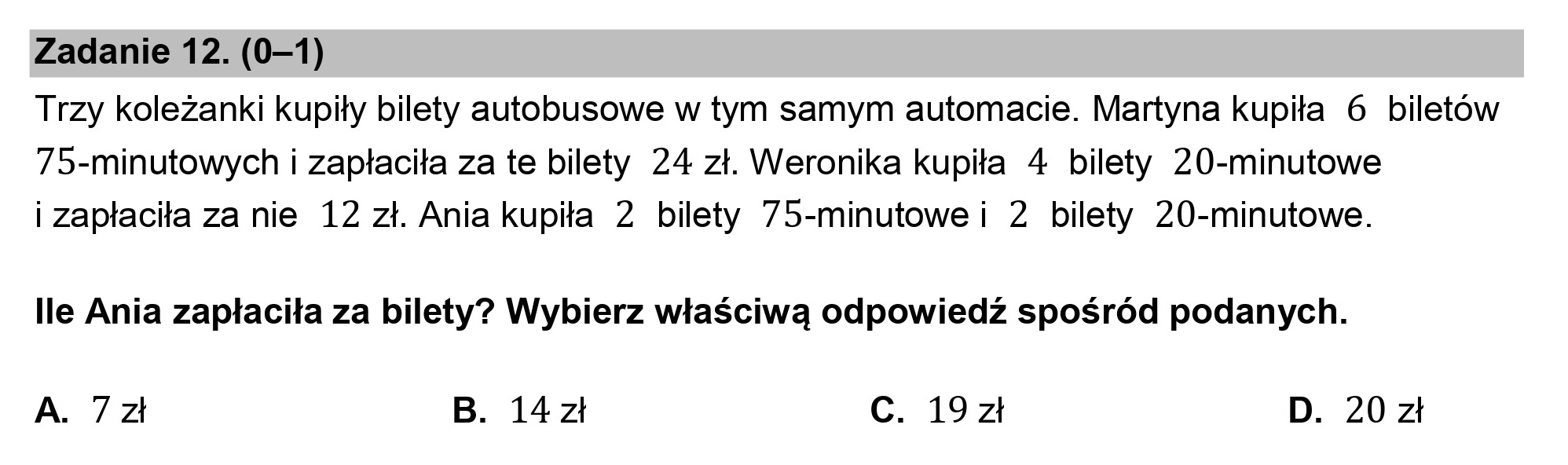 Zadanie 12. (0—1)

Trzy koleżanki kupiły bilety autobusowe w tym samym automacie. Martyna kupiła 6 biletów
75-minutowych i zapłaciła za te bilety 24 zł. Weronika kupiła 4 bilety 20-minutowe
i zapłaciła za nie 12 zł. Ania kupiła 2 bilety 75-minutowe i 2 bilety 20-minutowe.

lle Ania zapłaciła za bilety? Wybierz właściwą odpowiedź spośród podanych.

A. 7zł B. 14zł Cc. 19zł D. 20zł
