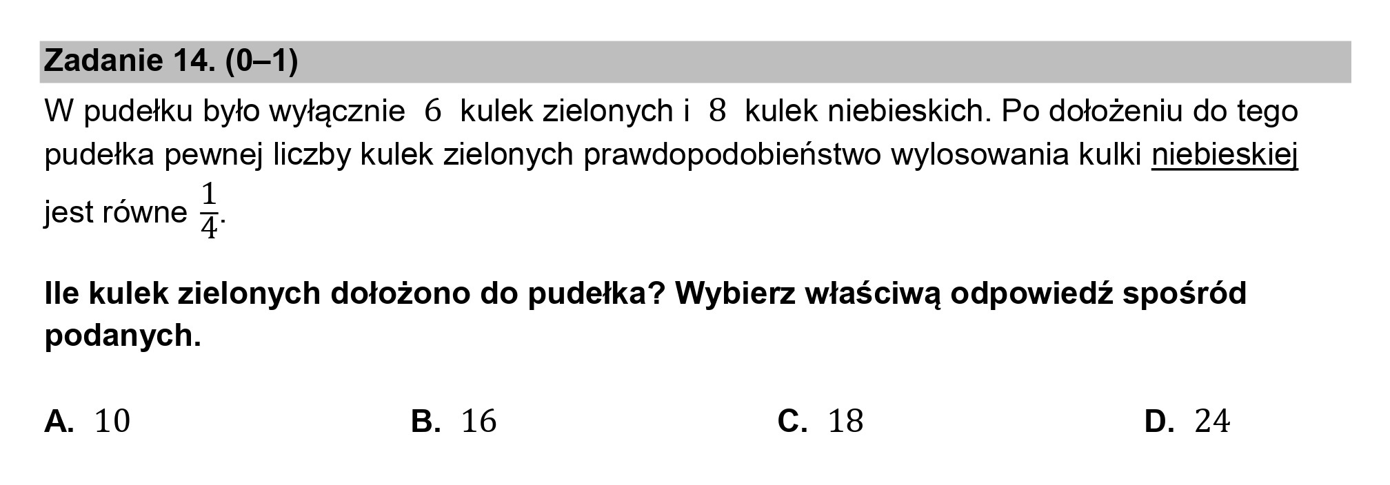 Zadanie 14. (0—1)

W pudełku było wyłącznie 6 kulek zielonych i 8 kulek niebieskich. Po dołożeniu do tego
pudełka pewnej liczby kulek zielonych prawdopodobieństwo wylosowania kulki niebieskiej

et równe 1
Jest rowne 4:

lle kulek zielonych dołożono do pudełka? Wybierz właściwą odpowiedź spośród
podanych.

A. 10 B. 16 c. 18 D. 24
