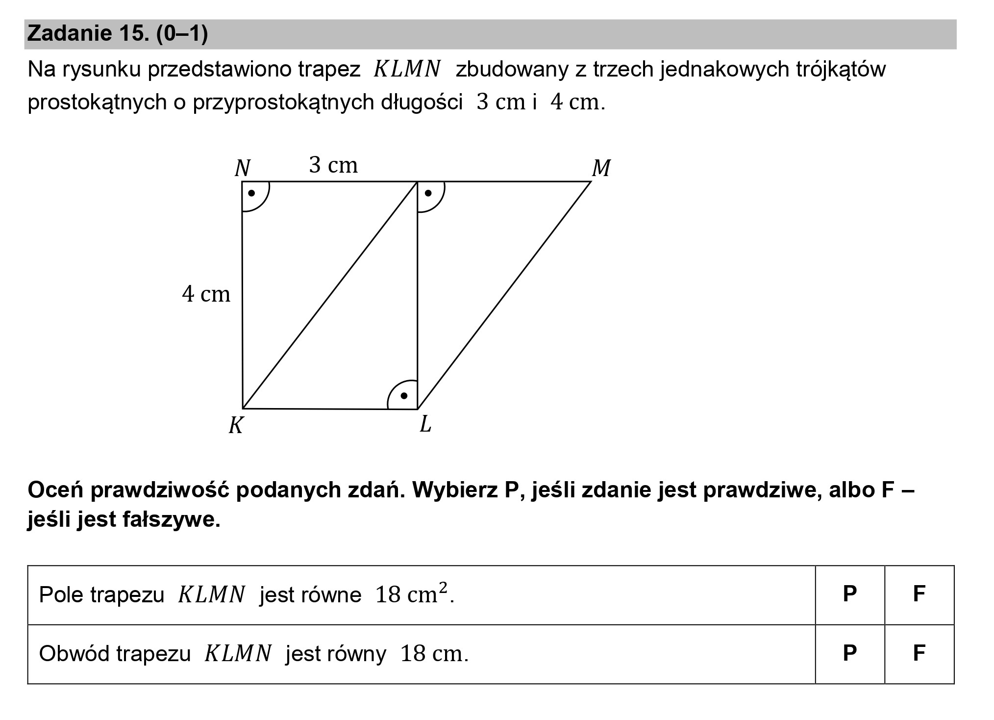 Zadanie 15. (0—1)
Na rysunku przedstawiono trapez KLMN zbudowany z trzech jednakowych trójkątów
prostokątnych o przyprostokątnych długości 3 cmi 4 cm.

N 3 cm M

4 cm

K L

Oceń prawdziwość podanych zdań. Wybierz P, jeśli zdanie jest prawdziwe, albo F —
jeśli jest fałszywe.

Pole trapezu KLMN jestrówne 18 cm?. P F

Obwód trapezu KLMN jest równy 18 cm. P F

