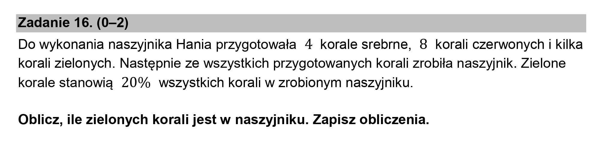 Zadanie 16. (0-2)

Do wykonania naszyjnika Hania przygotowała 4 korale srebrne, 8 korali czerwonych i kilka
korali zielonych. Następnie ze wszystkich przygotowanych korali zrobiła naszyjnik. Zielone
korale stanowią 20% wszystkich korali w zrobionym naszyjniku.

Oblicz, ile zielonych korali jest w naszyjniku. Zapisz obliczenia.
