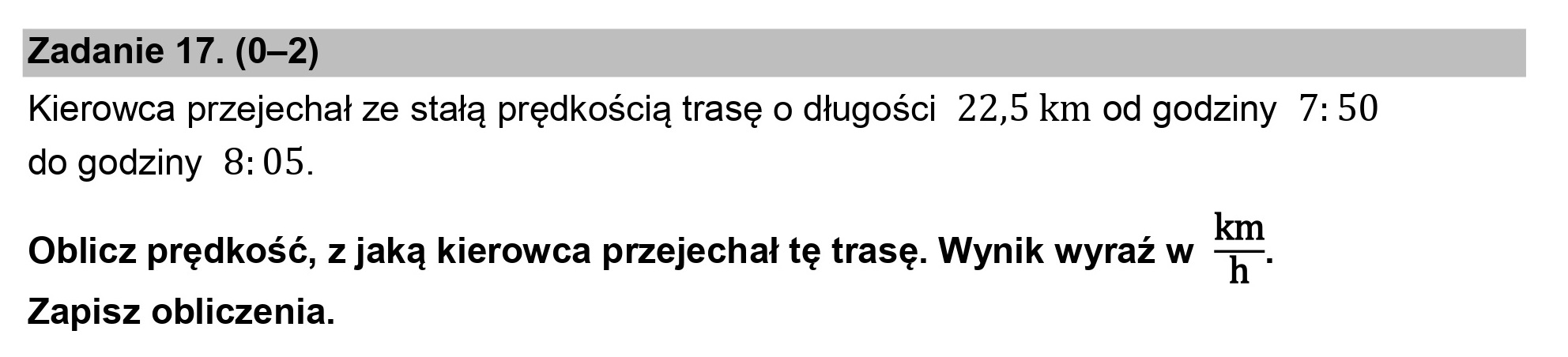 Zadanie 17. (0-2)
Kierowca przejechał ze stałą prędkością trasę o długości 22,5 km od godziny 7:50
do godziny 8: 05.

Oblicz prędkość, z jaką kierowca przejechał tę trasę. Wynik wyraź w -
Zapisz obliczenia.
