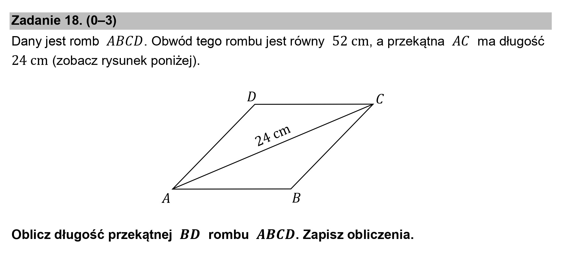 Zadanie 18. (0—3)
Dany jest romb ABCD. Obwód tego rombu jest równy 52 cm, a przekątna AC ma długość
24 cm (zobacz rysunek poniżej).

A B

Oblicz długość przekątnej BD rombu ABCD. Zapisz obliczenia.
