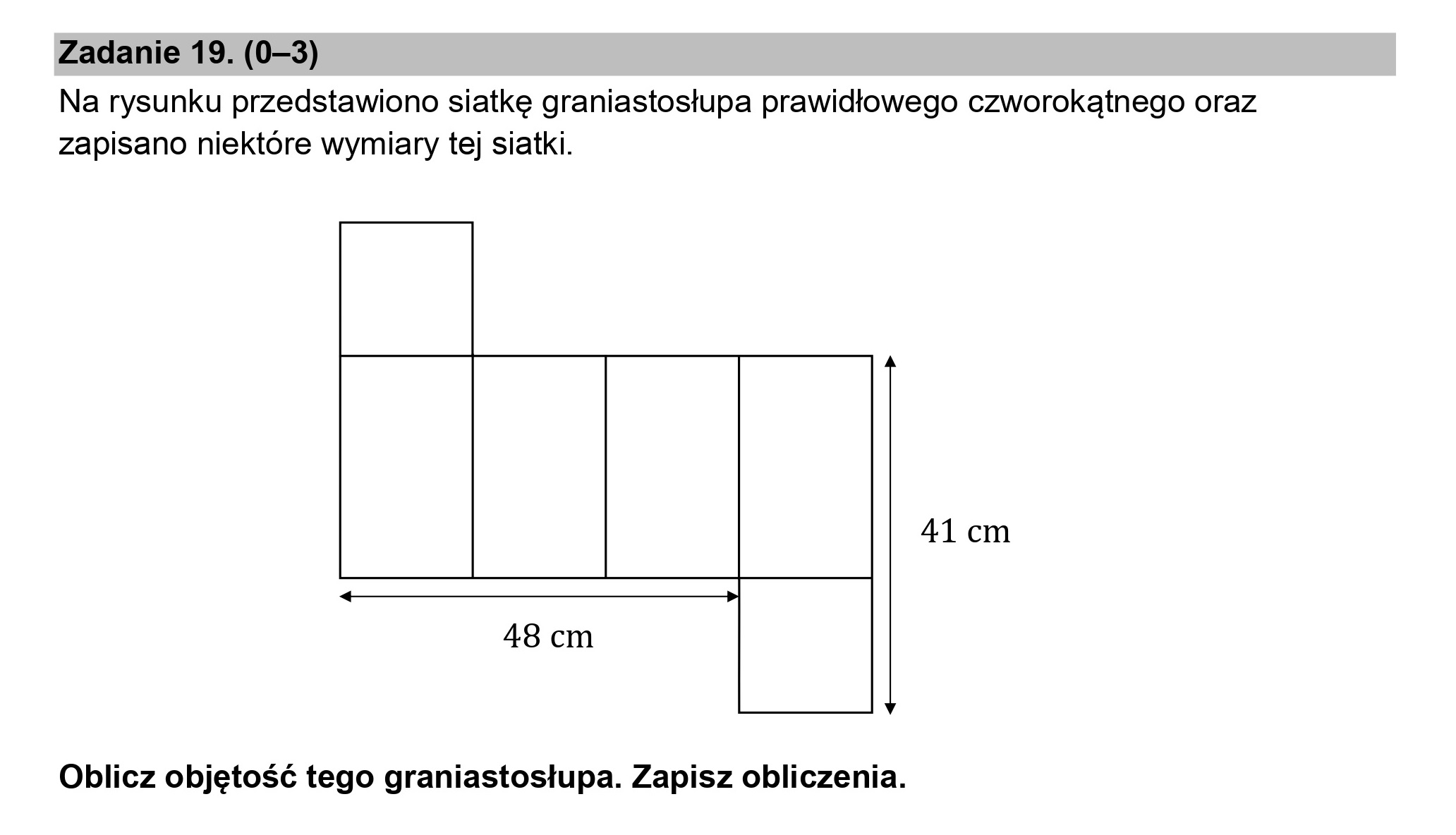 Zadanie 19. (0—3)

Na rysunku przedstawiono siatkę graniastosłupa prawidłowego czworokątnego oraz
zapisano niektóre wymiary tej siatki.

41 cm

4

48 cm

v

Oblicz objętość tego graniastosłupa. Zapisz obliczenia.
