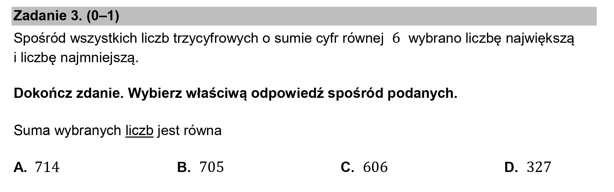 Zadanie 3. (0—1)

Spośród wszystkich liczb trzycyfrowych o sumie cyfr równej 6 wybrano liczbę największą
i liczbę najmniejszą.

Dokończ zdanie. Wybierz właściwą odpowiedź spośród podanych.
Suma wybranych liczb jest równa

A. 714 B. 705 c. 606 D. 327
