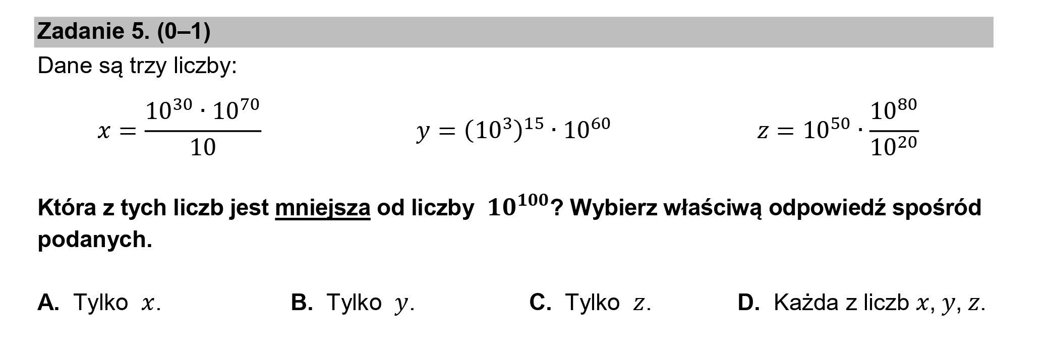 Zadanie 5. (0—1)
Dane są trzy liczby:

1039 - 1070 1030
— — 3515, 60 — 50.
A= y =(10*) 10 z=10 1020

Która z tych liczb jest mniejsza od liczby 10170? Wybierz właściwą odpowiedź spośród
podanych.

A. Tylko x. B. Tylko y. C. Tylko z. D. Każda z liczb x, y, z.
