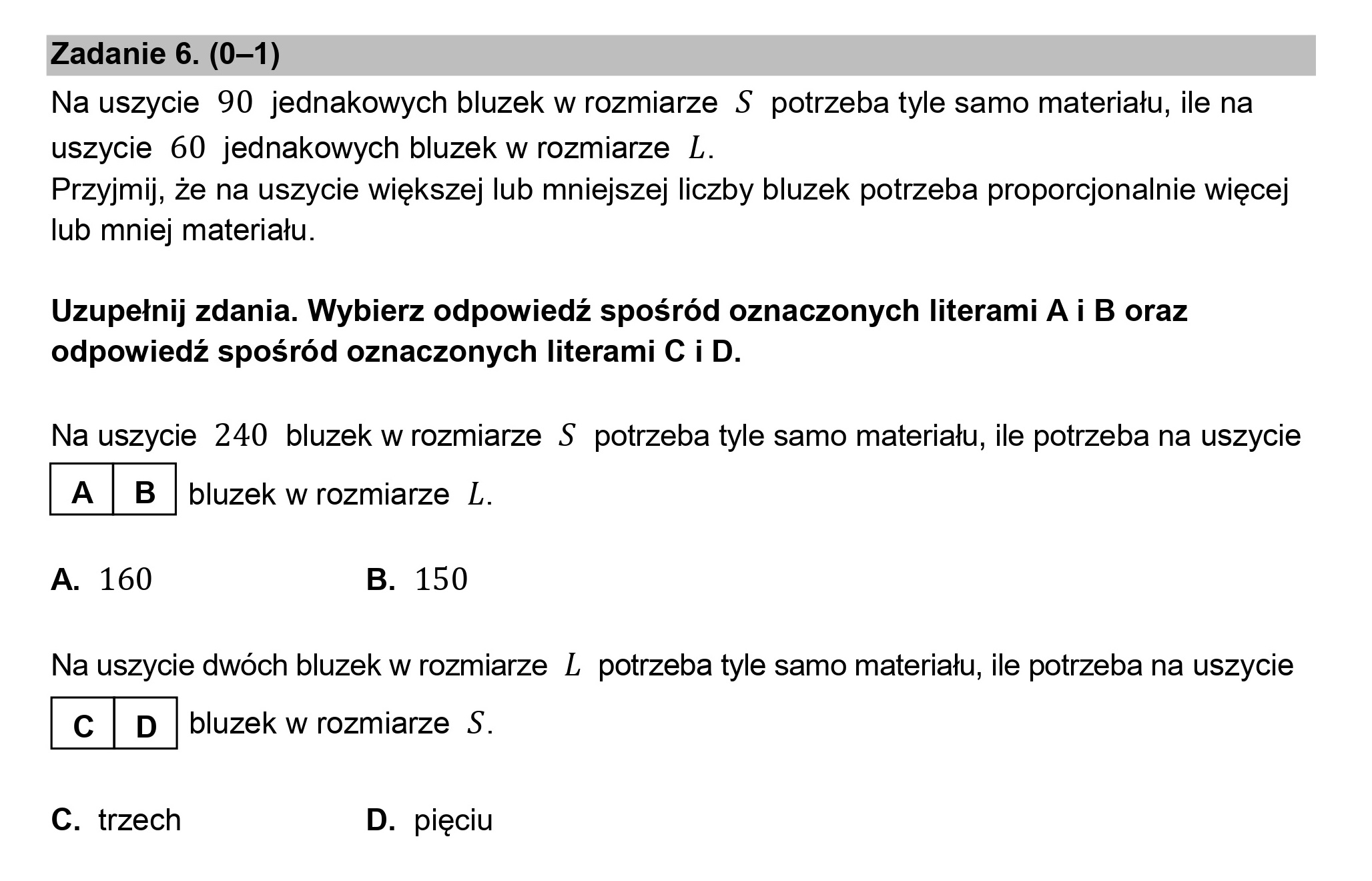 Zadanie 6. (0—1)

Na uszycie 90 jednakowych bluzek w rozmiarze S$ potrzeba tyle samo materiału, ile na
uszycie 60 jednakowych bluzek w rozmiarze L.

Przyjmij, że na uszycie większej lub mniejszej liczby bluzek potrzeba proporcjonalnie więcej
lub mniej materiału.

Uzupełnij zdania. Wybierz odpowiedź spośród oznaczonych literami A i B oraz
odpowiedź spośród oznaczonych literami C i D.

Na uszycie 240 bluzek w rozmiarze $ potrzeba tyle samo materiału, ile potrzeba na uszycie

|[A|B| bluzek w rozmiarze L.

A. 160 B. 150

Na uszycie dwóch bluzek w rozmiarze L potrzeba tyle samo materiału, ile potrzeba na uszycie

lc|D. bluzek w rozmiarze S.

C. trzech D. pięciu
