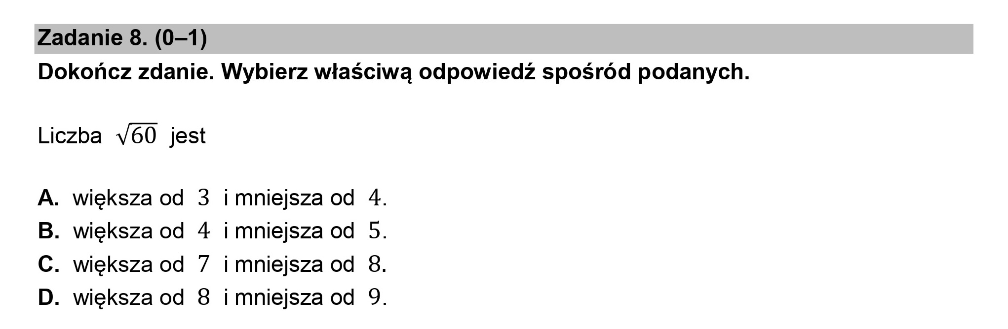 Zadanie 8. (0—1)
Dokończ zdanie. Wybierz właściwą odpowiedź spośród podanych.

Liczba v60 jest

. większa od 3 i mniejsza od 4.
. większa od 4 i mniejsza od 5.
. większa od 7 imniejsza od 8.
. większa od 8 i mniejsza od 9.

UOU >
