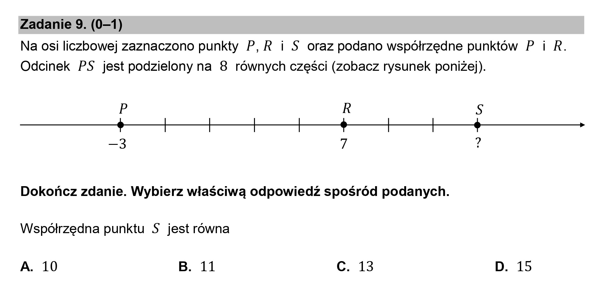 Zadanie 9. (0—1)
Na osi liczbowej zaznaczono punkty P,R i S oraz podano współrzędne punktów P i R.
Odcinek PS jest podzielony na 8 równych części (zobacz rysunek poniżej).

p R S
66 >
—3 z h

Dokończ zdanie. Wybierz właściwą odpowiedź spośród podanych.
Współrzędna punktu S jest równa

A. 10 B. 11 c. 13 D. 15
