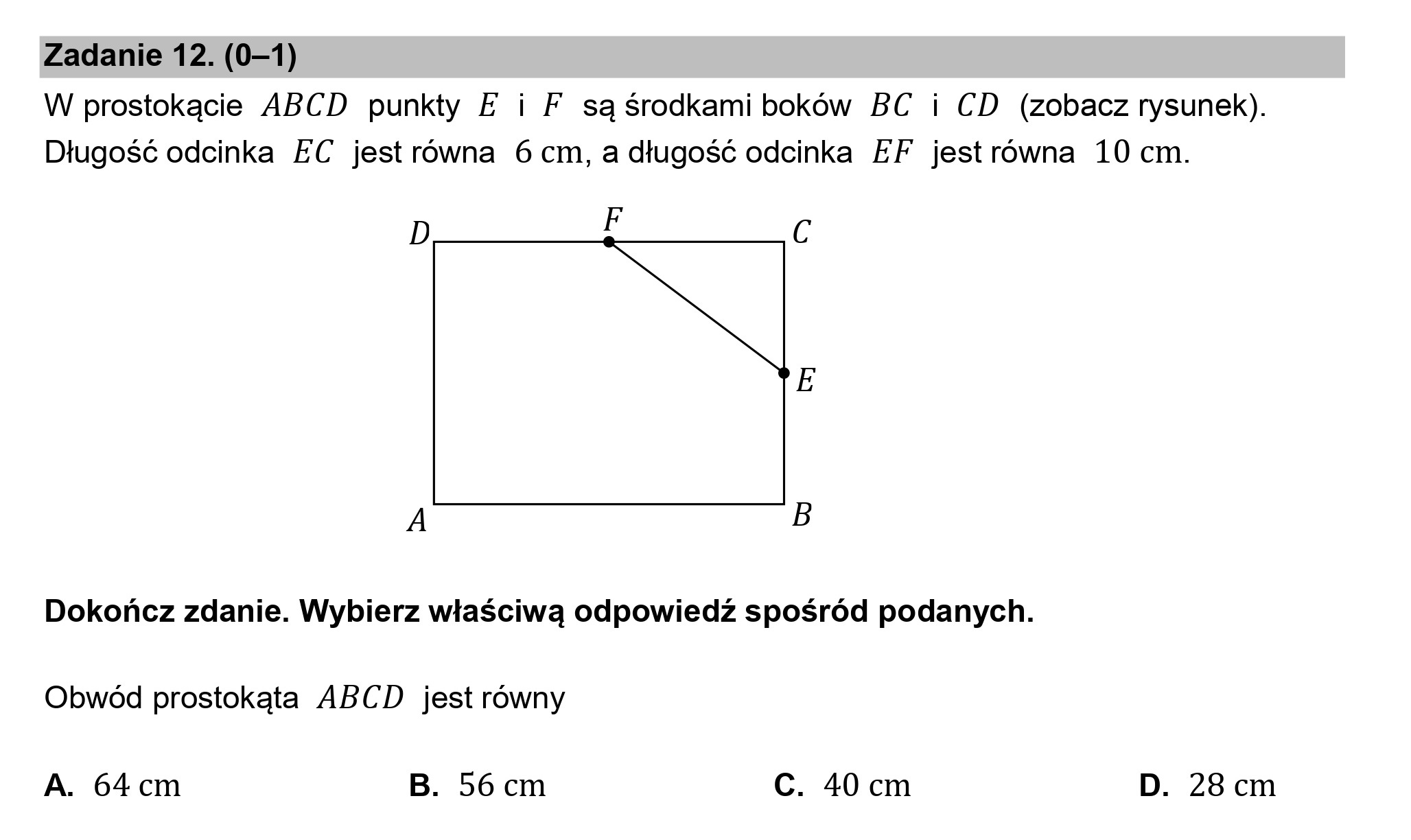 Zadanie 12. (0—1)
W prostokącie ABCD punkty E i F są środkami boków BC i CD (zobacz rysunek).
Długość odcinka EC jest równa 6 cm, a długość odcinka EF jestrówna 10 cm.

D FE C
E
A B

Dokończ zdanie. Wybierz właściwą odpowiedź spośród podanych.
Obwód prostokąta ABCD jest równy

A. 64cm B. 56cm Cc. 40 cm D. 28 cm
