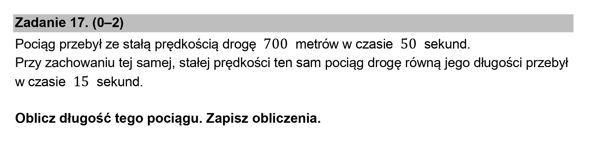 Zadanie 17. (0-2)

Pociąg przebył ze stałą prędkością drogę 700 metrów w czasie 50 sekund.
Przy zachowaniu tej samej, stałej prędkości ten sam pociąg drogę równą jego długości przebył
w czasie 15 sekund.

Oblicz długość tego pociągu. Zapisz obliczenia.
