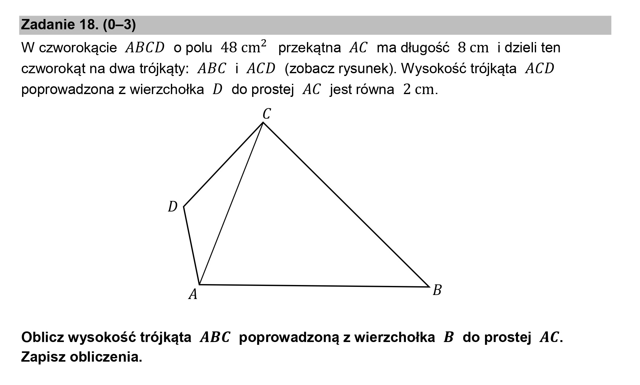 Zadanie 18. (0—3)

W czworokącie ABCD opolu 48cm? przekątna AC ma długość 8 cm idzieli ten
czworokąt na dwa trójkąty. ABC i ACD (zobacz rysunek). Wysokość trójkąta ACD
poprowadzona z wierzchołka D do prostej AC jestrówna 2 cm.

c

A B

Oblicz wysokość trójkąta ABC poprowadzoną z wierzchołka B do prostej AC.
Zapisz obliczenia.
