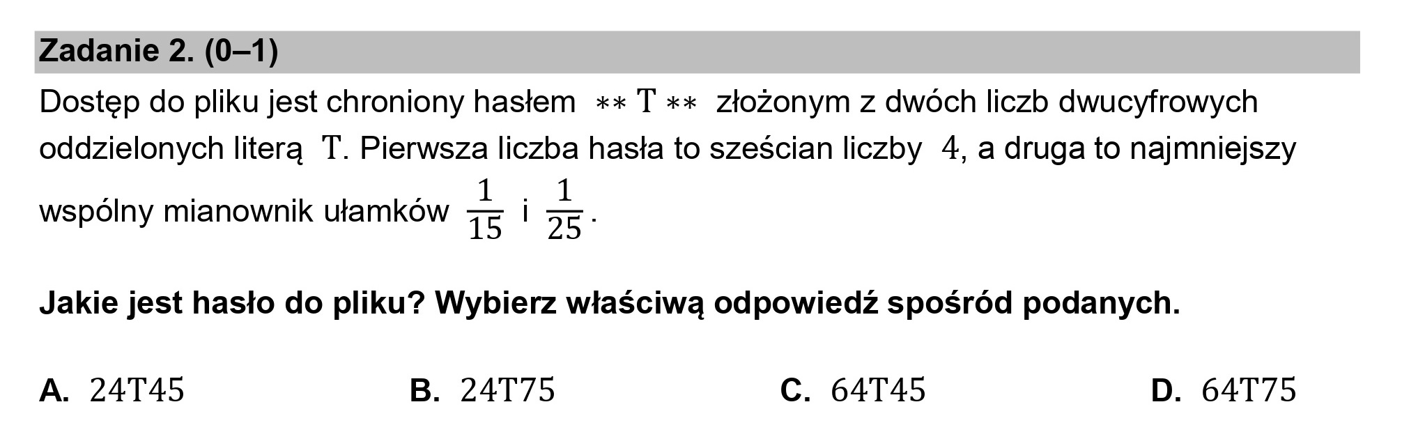 Zadanie 2. (0—1)
Dostęp do pliku jest chroniony hasłem ** T ** złożonym z dwóch liczb dwucyfrowych

oddzielonych literą T. Pierwsza liczba hasła to sześcian liczby 4, a druga to najmniejszy

wspólny mianownik ułamków 15 | 25-

Jakie jest hasło do pliku? Wybierz właściwą odpowiedź spośród podanych.

A. 24T45 B. 24T75 C. 64T45 D. 64T75
