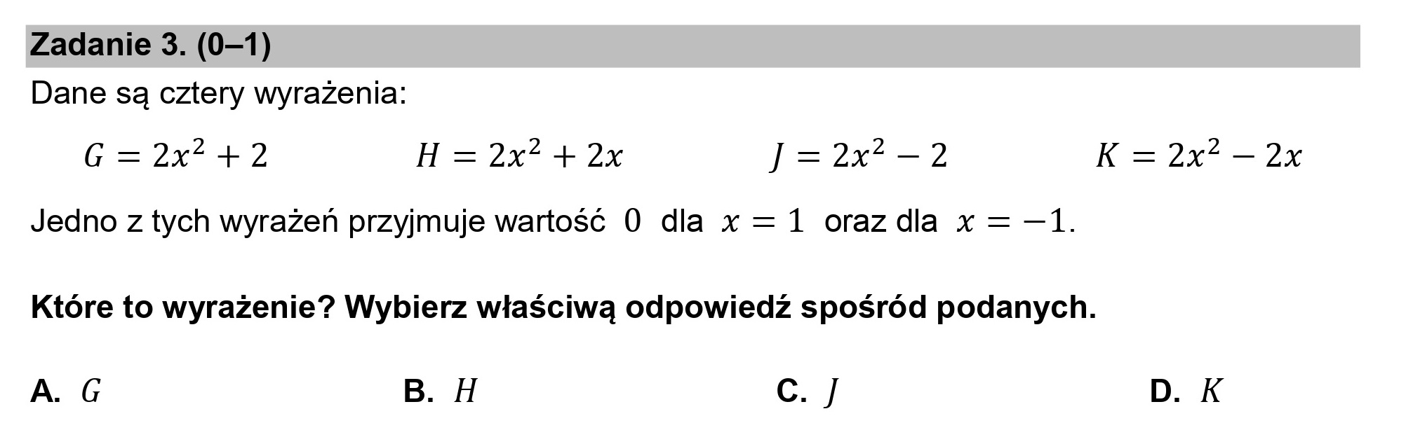Zadanie 3. (0—1)
Dane są cztery wyrażenia:

G=2x*”+2 H=2e 22 J=2x*=2 K =2x* — 2x
Jedno z tych wyrażeń przyjmuje wartość 0 dla x = 1 orazdla x = —1.

Które to wyrażenie? Wybierz właściwą odpowiedź spośród podanych.

A. G B. H c. J D. K
