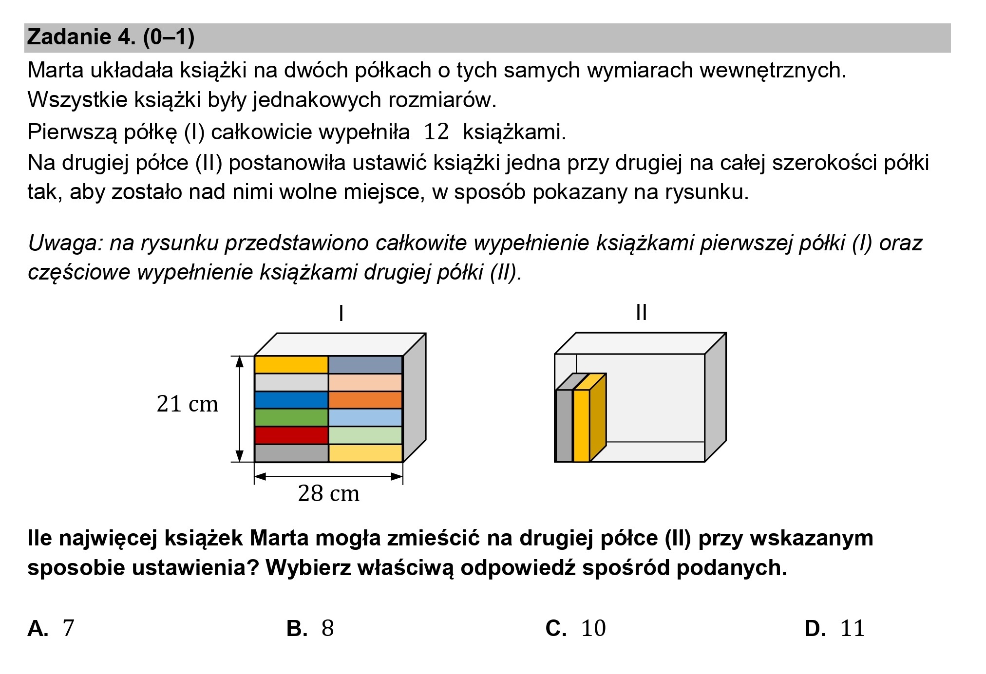 Zadanie 4. (0—1)

Marta układała książki na dwóch półkach o tych samych wymiarach wewnętrznych.
Wszystkie książki były jednakowych rozmiarów.

Pierwszą półkę (l) całkowicie wypełniła 12 książkami.

Na drugiej półce (Il) postanowiła ustawić książki jedna przy drugiej na całej szerokości półki
tak, aby zostało nad nimi wolne miejsce, w sposób pokazany na rysunku.

Uwaga: na rysunku przedstawiono całkowite wypełnienie książkami pierwszej półki (l) oraz
częściowe wypełnienie książkami drugiej półki (Il).

21cm

28 cm

lle najwięcej książek Marta mogła zmieścić na drugiej półce (Il) przy wskazanym
sposobie ustawienia? Wybierz właściwą odpowiedź spośród podanych.

A. 7 B. 8 c. 10 D. 11
