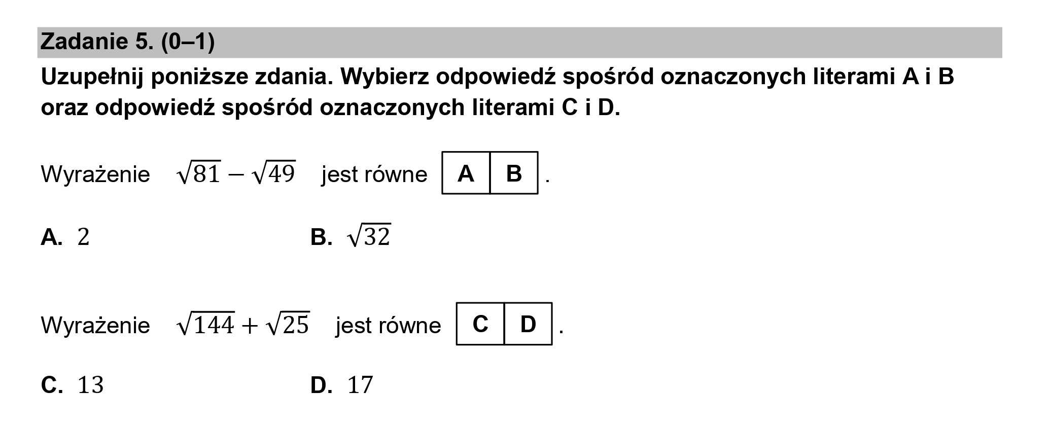 Zadanie 5. (0—1)

Uzupełnij poniższe zdania. Wybierz odpowiedź spośród oznaczonych literami A i B
oraz odpowiedź spośród oznaczonych literami C i D.

Wyrażenie v81—v49 jest równe (A|B|.

A. 2 B. V32

Wyrażenie v144+v25 jest równe KSEJ .

Cc. 13 D. 17
