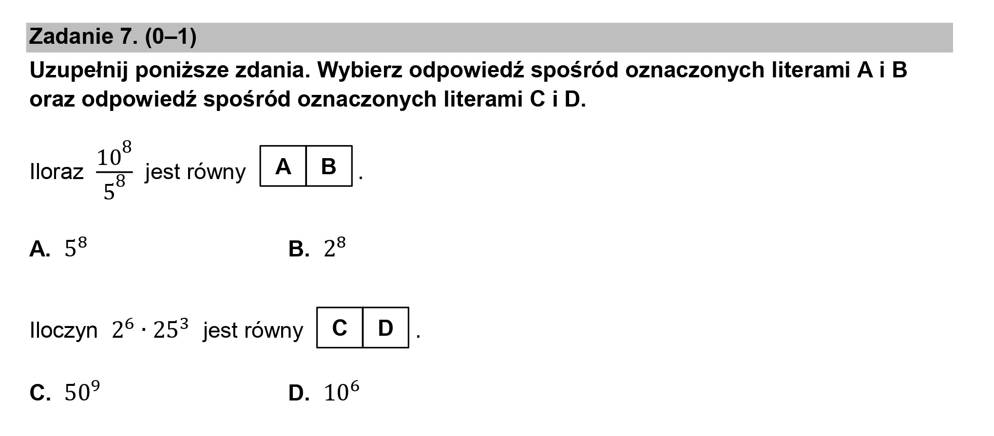 Zadanie 7. (0—1)

Uzupełnij poniższe zdania. Wybierz odpowiedź spośród oznaczonych literami A i B
oraz odpowiedź spośród oznaczonych literami C i D.

8
Iloraz =P jest równy (A|B|.

A. 53 B. 23

lloczyn 2*: 253% jest równy GEJ .

c. 50? D. 10%
