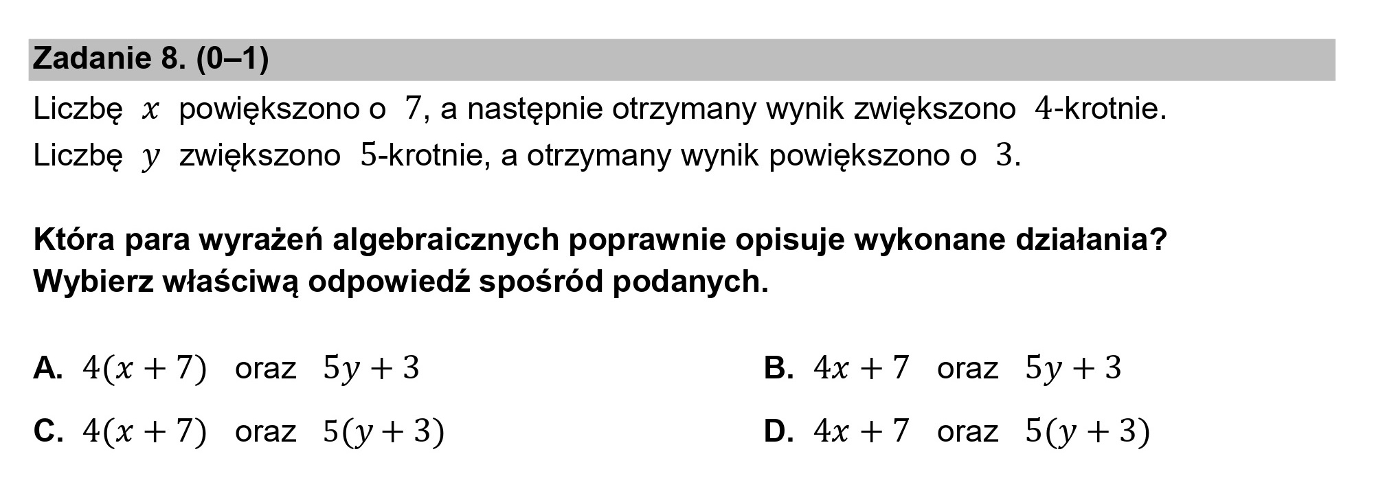 Zadanie 8. (0—1)
Liczbę x powiększono o 7, a następnie otrzymany wynik zwiększono 4-krotnie.
Liczbę y zwiększono 5-krotnie, a otrzymany wynik powiększono o 3.

Która para wyrażeń algebraicznych poprawnie opisuje wykonane działania?
Wybierz właściwą odpowiedź spośród podanych.

A. 4(x +7) oraz 5y +3 B. 4x +7 oraz 5y+3
C. 4(x +7) oraz 5(y+3) D. 4x +7 oraz 5(y +3)
