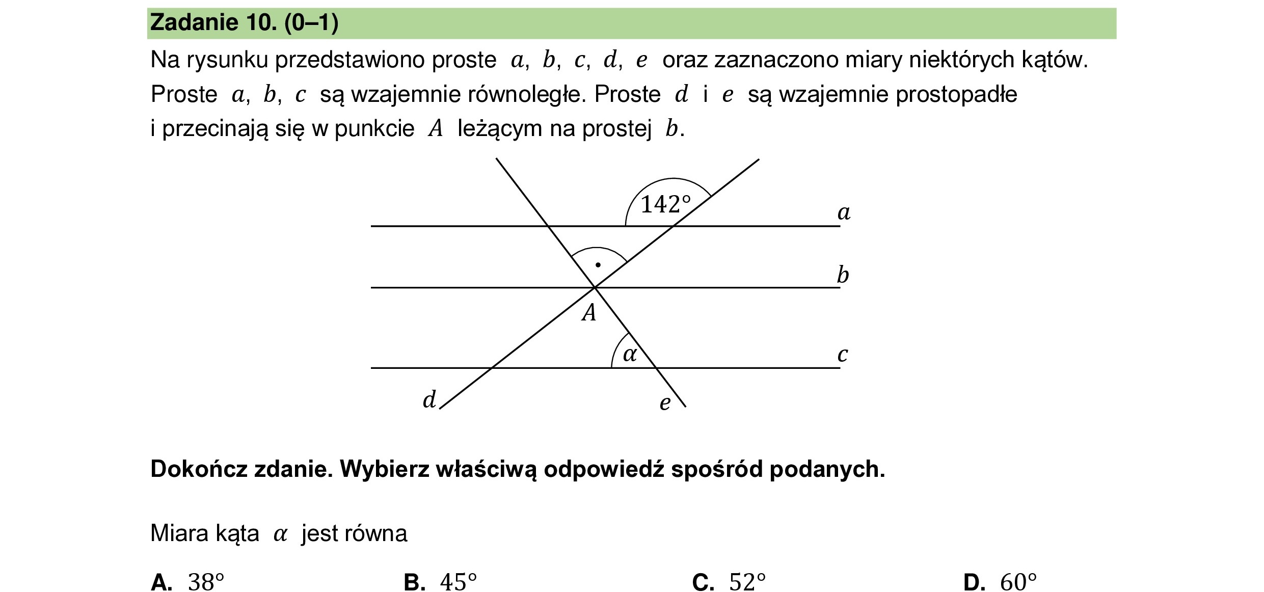 Na rysunku przedstawiono proste a, b, c, d, e oraz zaznaczono miary niektórych kątów.
Proste a, b, c są wzajemnie równoległe. Proste d i e są wzajemnie prostopadłe
i przecinają się w punkcie A leżącym na prostej b.
Dokończ zdanie. Wybierz właściwą odpowiedź spośród podanych.
Miara kąta a jest równa
A. 387 B. 457 C. 522 D. 60?
