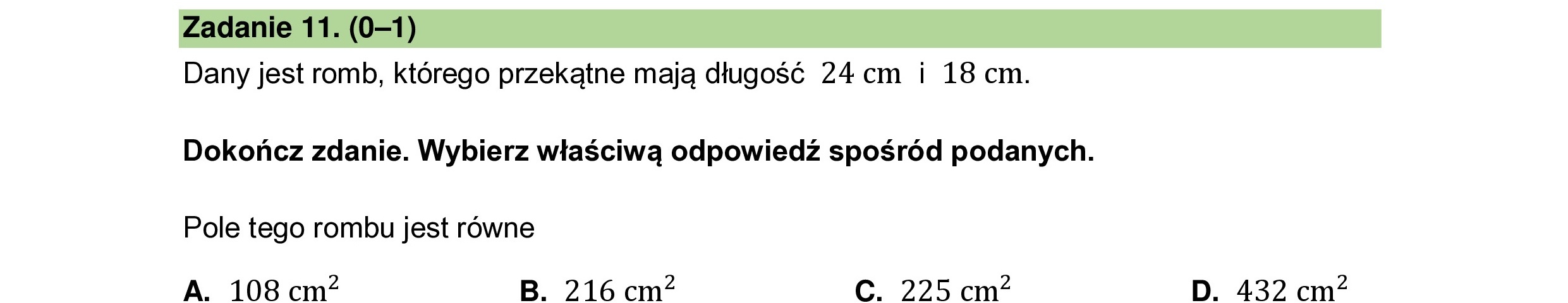 Dany jest romb, którego przekątne mają długość 24cm i 18 cm.
Dokończ zdanie. Wybierz właściwą odpowiedź spośród podanych.
Pole tego rombu jest równe
A. 108 cm2 B. 216 cm C. 225 cm D. 432 cm
