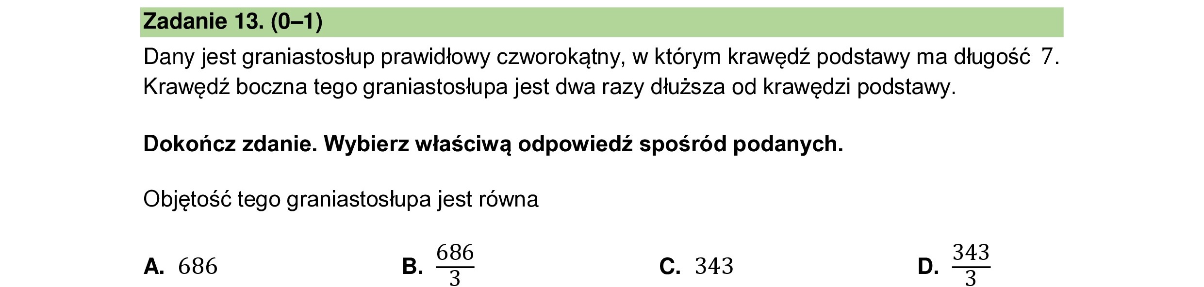 Dany jest graniastosłup prawidłowy czworokątny, w którym krawędź podstawy ma długość 7.
Krawędź boczna tego graniastosłupa jest dwa razy dłuższa od krawędzi podstawy.
Dokończ zdanie. Wybierz właściwą odpowiedź spośród podanych.
Objętość tego graniastosłupa jest równa
A. 686 B. 058 C. 343 D. e