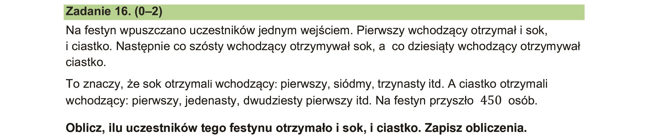 Na festyn wpuszczano uczestników jednym wejściem. Pierwszy wchodzący otrzymał i sok,
i ciastko. Następnie co szósty wchodzący otrzymywał sok, a co dziesiąty wchodzący otrzymywał
ciastko.
To znaczy, że sok otrzymali wchodzący: pierwszy, siódmy, trzynasty itd. A ciastko otrzymali
wchodzący: pierwszy, jedenasty, dwudziesty pierwszy itd. Na festyn przyszło 450 osób.
Oblicz, ilu uczestników tego festynu otrzymało i sok, i ciastko. Zapisz obliczenia.