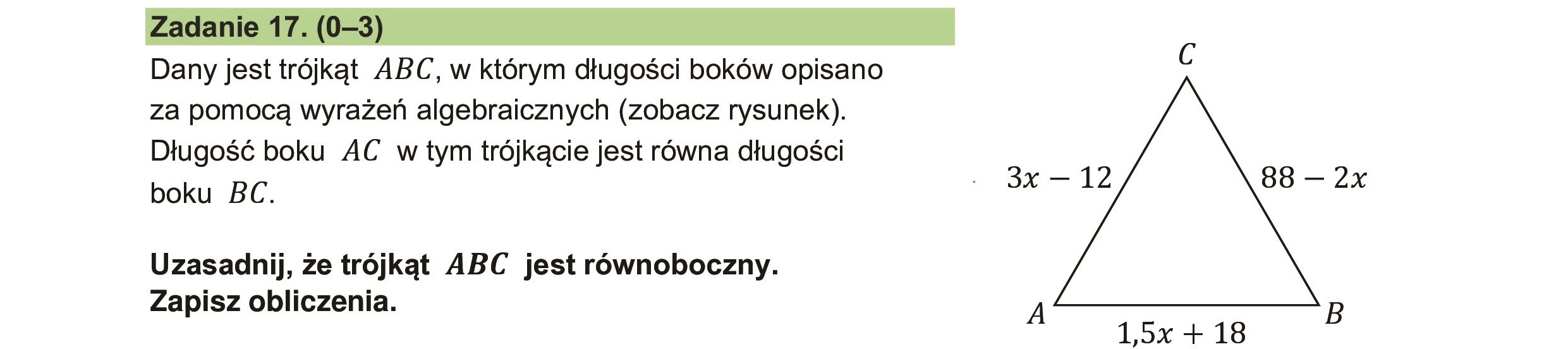 Zadanie 17.(0-3) ///ó/ó
Dany jest trójkąt ABC, w którym długości boków opisano
za pomocą wyrażeń algebraicznych (zobacz rysunek).
Długość boku AC w tym trójkącie jest równa długości
boku BC.
Uzasadnij, że trójkąt ABC jest równoboczny.
Zapisz obliczenia.
3x — 12
A
1,5x + 18
88 — 2x