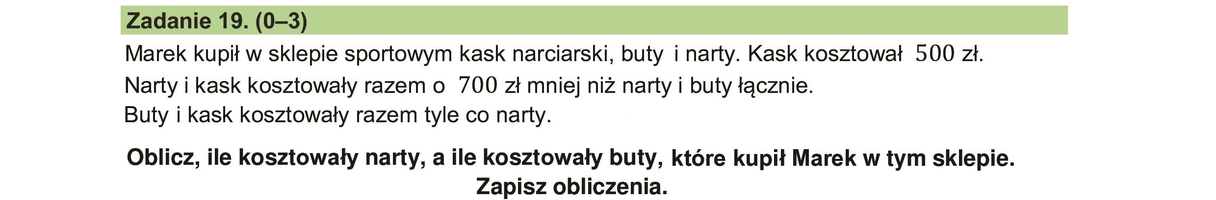 Marek kupił w sklepie sportowym kask narciarski, buty i narty. Kask kosztował 500 zł.
Narty i kask kosztowały razem o 700 zł mniej niż narty i buty łącznie.
Buty i kask kosztowały razem tyle co narty.
Oblicz, ile kosztowały narty, a ile kosztowały buty, które kupił Marek w tym sklepie.
Zapisz obliczenia.