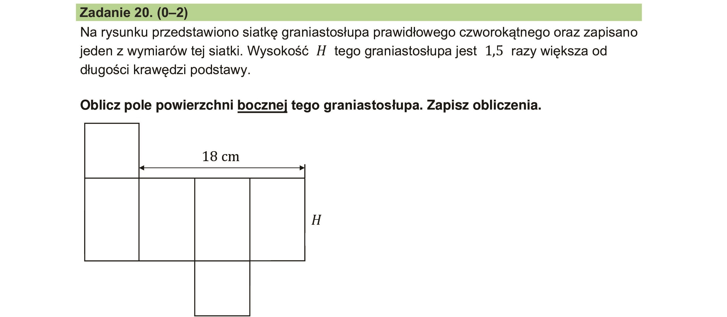 Na rysunku przedstawiono siatkę graniastosłupa prawidłowego czworokątnego oraz zapisano
jeden z wymiarów tej siatki. Wysokość H tego graniastosłupa jest 1,5 razy większa od
długości krawędzi podstawy.
Oblicz pole powierzchni bocznej tego graniastosłupa. Zapisz obliczenia.
18 cm