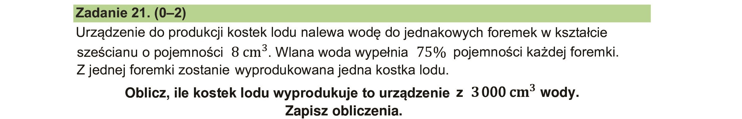 Urządzenie do produkcji kostek lodu nalewa wodę do jednakowych foremek w kształcie
sześcianu o pojemności 8 cm*. Wlana woda wypełnia 75% pojemności każdej foremki.
Z jednej foremki zostanie wyprodukowana jedna kostka lodu.
Oblicz, ile kostek lodu wyprodukuje to urządzenie z 3000 cm* wody.
Zapisz obliczenia.