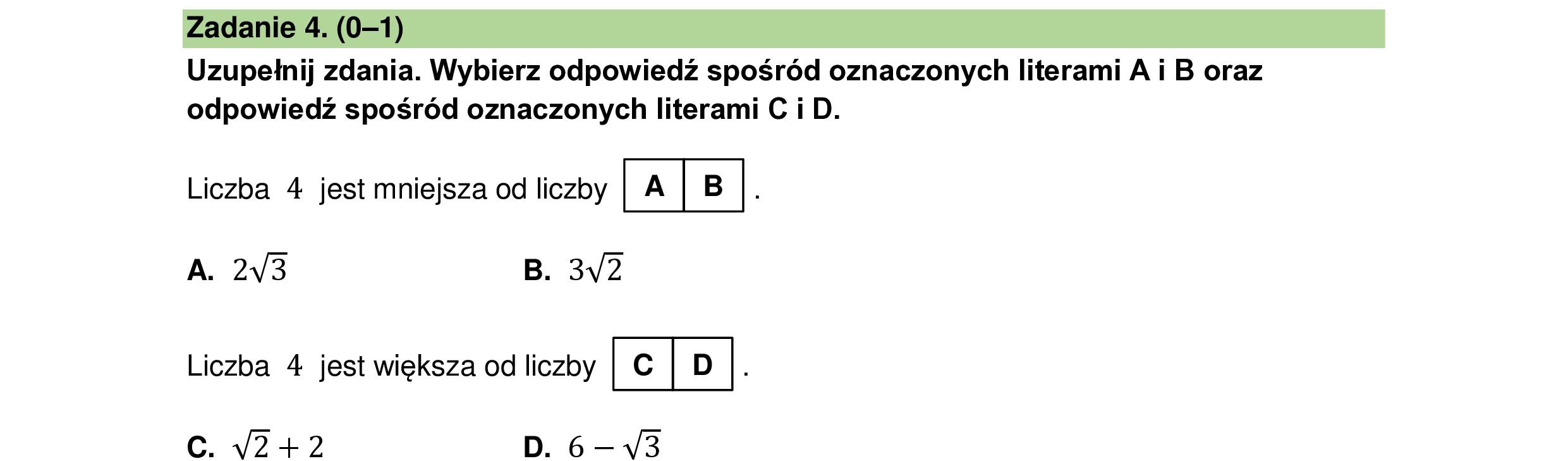 Uzupełnij zdania. Wybierz odpowiedź spośród oznaczonych literami A i B oraz
odpowiedź spośród oznaczonych literami C i D.
Liczba 4 jest mniejsza od liczby |a|B|.
A. 2V3 B. 3Y2
Liczba 4 jest większa od liczby KIEJ:
c V2+2 D. 6—43