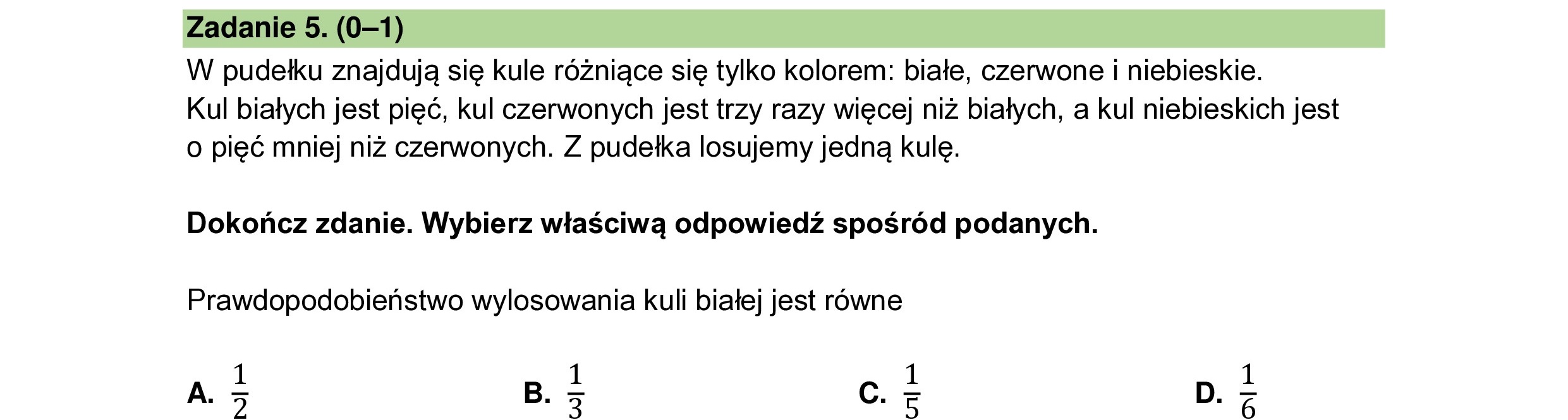 W pudełku znajdują się kule różniące się tylko kolorem: białe, czerwone i niebieskie.
Kul białych jest pięć, kul czerwonych jest trzy razy więcej niż białych, a kul niebieskich jest
o pięć mniej niż czerwonych. Z pudełka losujemy jedną kulę.
Dokończ zdanie. Wybierz właściwą odpowiedź spośród podanych.
Prawdopodobieństwo wylosowania kuli białej jest równe
A.
NI R
B.
WI M
Cc.
ua
O
Gl