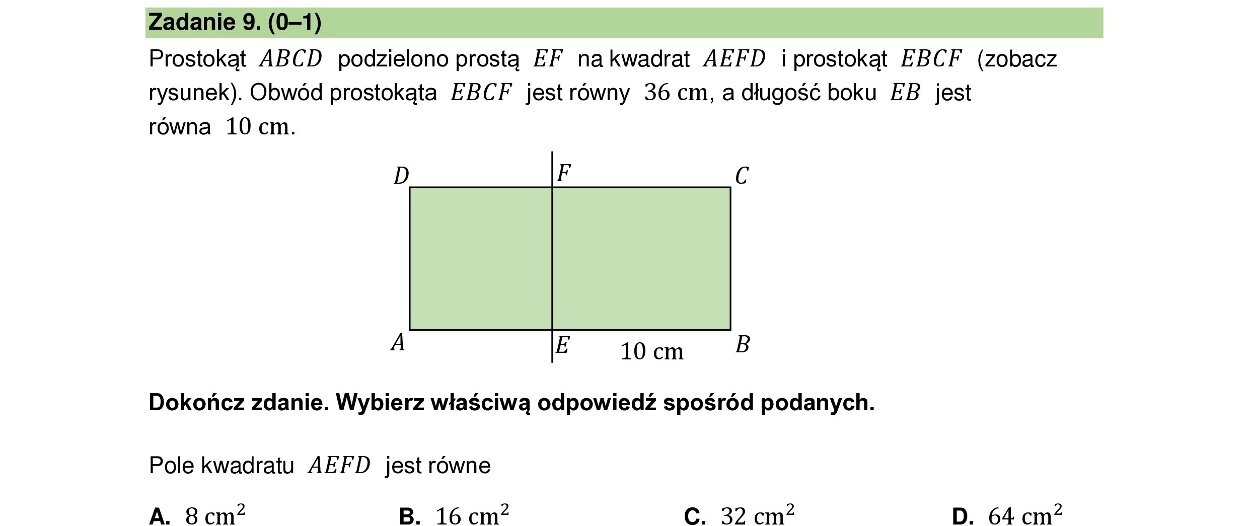 Prostokąt ABCD podzielono prostą EF nakwadrat AEFD i prostokąt EBCF (zobacz
rysunek). Obwód prostokąta EBCF jest równy 36 cm, a długość boku EB jest
równa 10 cm.
A E 10 cm B
Dokończ zdanie. Wybierz właściwą odpowiedź spośród podanych.
Pole kwadratu AEFD jest równe
A. 8 cm B. 16 cm C. 32 cm? D. 64 cm?
